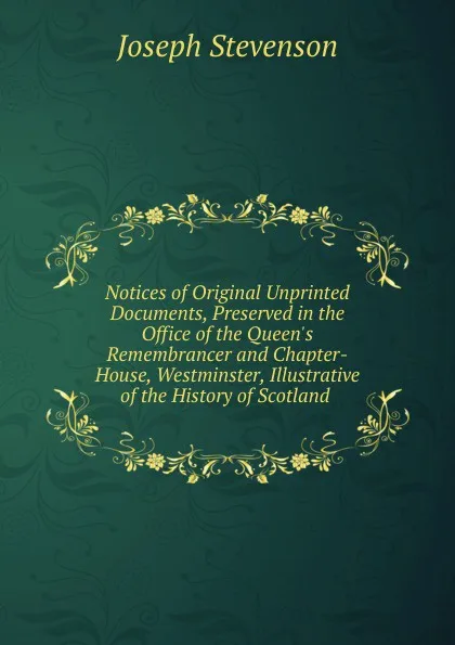 Обложка книги Notices of Original Unprinted Documents, Preserved in the Office of the Queen.s Remembrancer and Chapter-House, Westminster, Illustrative of the History of Scotland ., Joseph Stevenson