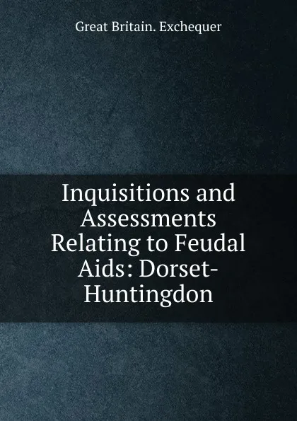 Обложка книги Inquisitions and Assessments Relating to Feudal Aids: Dorset-Huntingdon, Great Britain. Exchequer