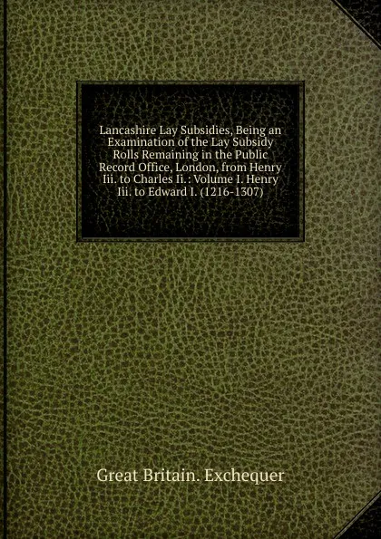 Обложка книги Lancashire Lay Subsidies, Being an Examination of the Lay Subsidy Rolls Remaining in the Public Record Office, London, from Henry Iii. to Charles Ii.: Volume I. Henry Iii. to Edward I. (1216-1307), Great Britain. Exchequer