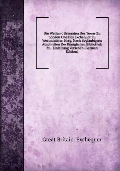 Обложка книги Die Welfen-: Urkunden Des Tower Zu London Und Des Exchequer Zu Westminister. Hrsg. Nach Beglaubigten Abschriften Der Koniglichen Bibliothek Zu . Einleitung Versehen (German Edition), Great Britain. Exchequer