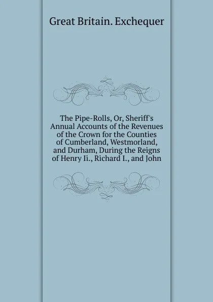 Обложка книги The Pipe-Rolls, Or, Sheriff.s Annual Accounts of the Revenues of the Crown for the Counties of Cumberland, Westmorland, and Durham, During the Reigns of Henry Ii., Richard I., and John, Great Britain. Exchequer