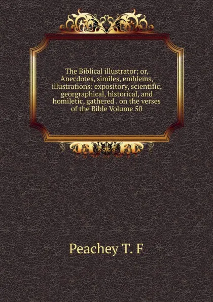 Обложка книги The Biblical illustrator; or, Anecdotes, similes, emblems, illustrations: expository, scientific, georgraphical, historical, and homiletic, gathered . on the verses of the Bible Volume 50, Peachey T. F