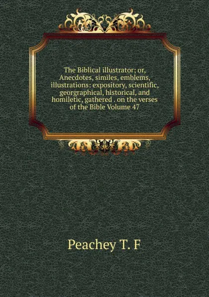 Обложка книги The Biblical illustrator; or, Anecdotes, similes, emblems, illustrations: expository, scientific, georgraphical, historical, and homiletic, gathered . on the verses of the Bible Volume 47, Peachey T. F