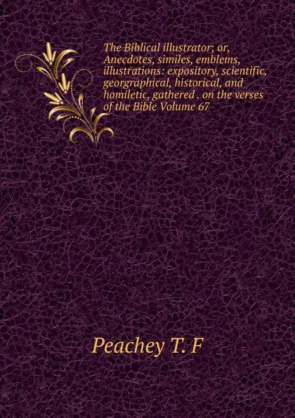 Обложка книги The Biblical illustrator; or, Anecdotes, similes, emblems, illustrations: expository, scientific, georgraphical, historical, and homiletic, gathered . on the verses of the Bible Volume 67, Peachey T. F