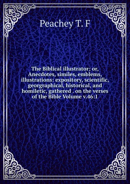 Обложка книги The Biblical illustrator; or, Anecdotes, similes, emblems, illustrations: expository, scientific, georgraphical, historical, and homiletic, gathered . on the verses of the Bible Volume v.46:1, Peachey T. F