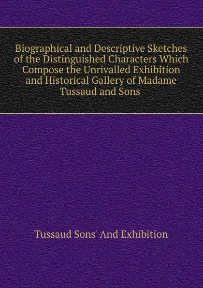 Обложка книги Biographical and Descriptive Sketches of the Distinguished Characters Which Compose the Unrivalled Exhibition and Historical Gallery of Madame Tussaud and Sons ., Tussaud Sons' And Exhibition