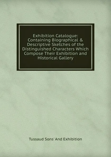 Обложка книги Exhibition Catalogue: Containing Biographical . Descriptive Sketches of the Distinguished Characters Which Compose Their Exhibition and Historical Gallery, Tussaud Sons' And Exhibition