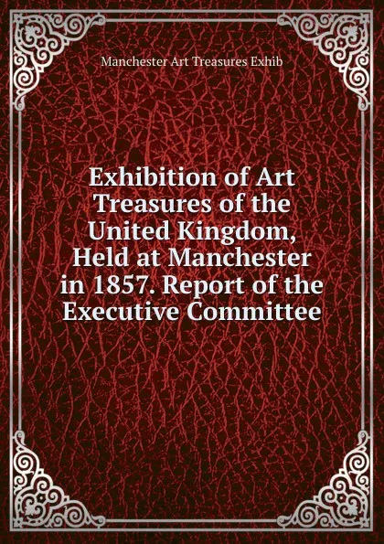 Обложка книги Exhibition of Art Treasures of the United Kingdom, Held at Manchester in 1857. Report of the Executive Committee, Manchester Art Treasures Exhib