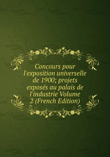 Обложка книги Concours pour l.exposition universelle de 1900; projets exposes au palais de l.industrie Volume 2 (French Edition), 