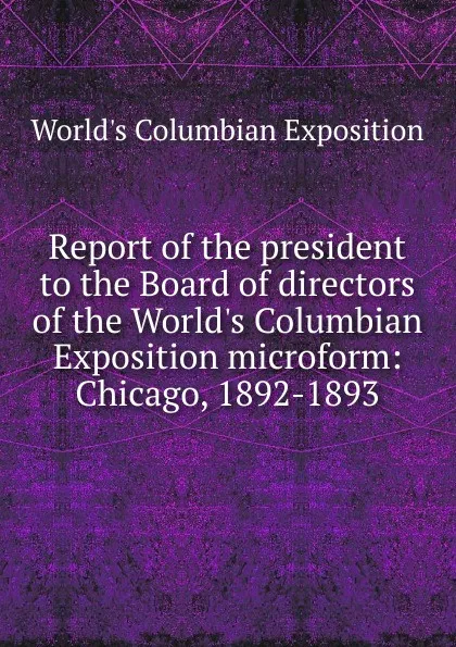 Обложка книги Report of the president to the Board of directors of the World.s Columbian Exposition microform: Chicago, 1892-1893, World's Columbian Exposition