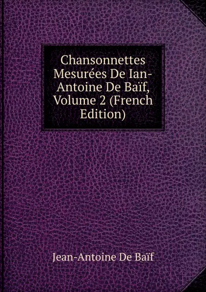 Обложка книги Chansonnettes Mesurees De Ian-Antoine De Baif, Volume 2 (French Edition), Jean-Antoine de Baif