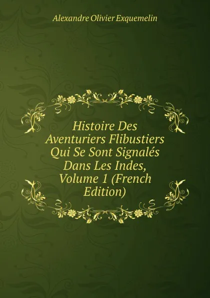 Обложка книги Histoire Des Aventuriers Flibustiers Qui Se Sont Signales Dans Les Indes, Volume 1 (French Edition), Alexandre Olivier Exquemelin