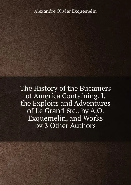 Обложка книги The History of the Bucaniers of America Containing, I. the Exploits and Adventures of Le Grand .c., by A.O. Exquemelin, and Works by 3 Other Authors., Alexandre Olivier Exquemelin