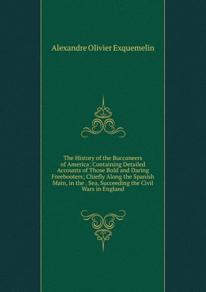 Обложка книги The History of the Buccaneers of America: Containing Detailed Accounts of Those Bold and Daring Freebooters; Chiefly Along the Spanish Main, in the . Sea, Succeeding the Civil Wars in England, Alexandre Olivier Exquemelin