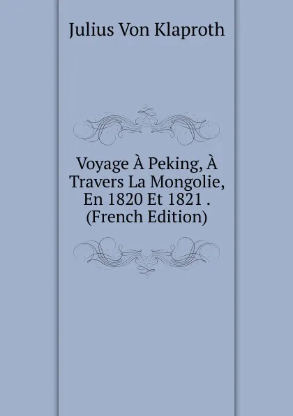 Обложка книги Voyage A Peking, A Travers La Mongolie, En 1820 Et 1821 . (French Edition), Julius von Klaproth