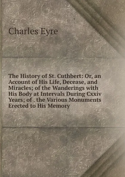 Обложка книги The History of St. Cuthbert: Or, an Account of His Life, Decease, and Miracles; of the Wanderings with His Body at Intervals During Cxxiv Years; of . the Various Monuments Erected to His Memory, Charles Eyre