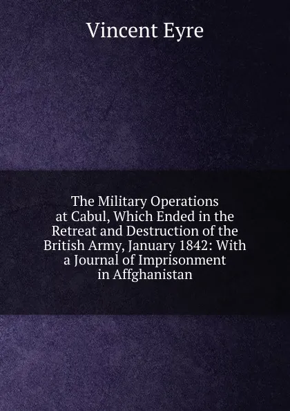 Обложка книги The Military Operations at Cabul, Which Ended in the Retreat and Destruction of the British Army, January 1842: With a Journal of Imprisonment in Affghanistan, Vincent Eyre