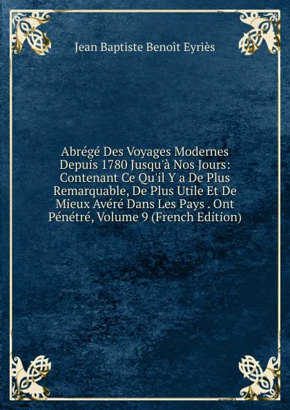 Обложка книги Abrege Des Voyages Modernes Depuis 1780 Jusqu.a Nos Jours: Contenant Ce Qu.il Y a De Plus Remarquable, De Plus Utile Et De Mieux Avere Dans Les Pays . Ont Penetre, Volume 9 (French Edition), Jean Baptiste Benoit Eyriès