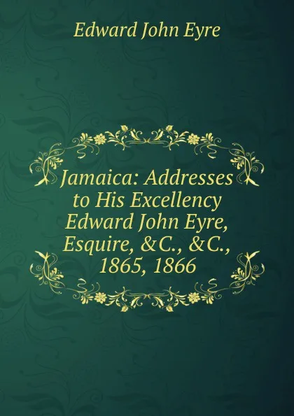 Обложка книги Jamaica: Addresses to His Excellency Edward John Eyre, Esquire, .C., .C., 1865, 1866, Edward John Eyre