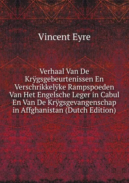 Обложка книги Verhaal Van De Krygsgebeurtenissen En Verschrikkelyke Rampspoeden Van Het Engelsche Leger in Cabul En Van De Krygsgevangenschap in Affghanistan (Dutch Edition), Vincent Eyre