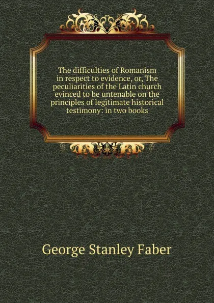 Обложка книги The difficulties of Romanism in respect to evidence, or, The peculiarities of the Latin church evinced to be untenable on the principles of legitimate historical testimony: in two books, Faber George Stanley