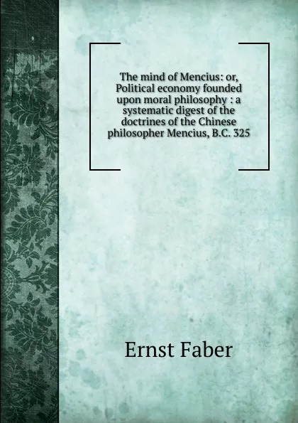 Обложка книги The mind of Mencius: or, Political economy founded upon moral philosophy : a systematic digest of the doctrines of the Chinese philosopher Mencius, B.C. 325, Ernst Faber