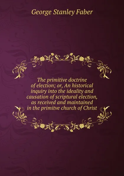 Обложка книги The primitive doctrine of election; or, An historical inquiry into the ideality and causation of scriptural election, as received and maintained in the primitve church of Christ, Faber George Stanley