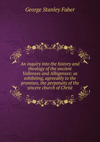 Обложка книги An inquiry into the history and theology of the ancient Vallenses and Albigenses: as exhibiting, agreeably to the promises, the perpetuity of the sincere church of Christ, Faber George Stanley