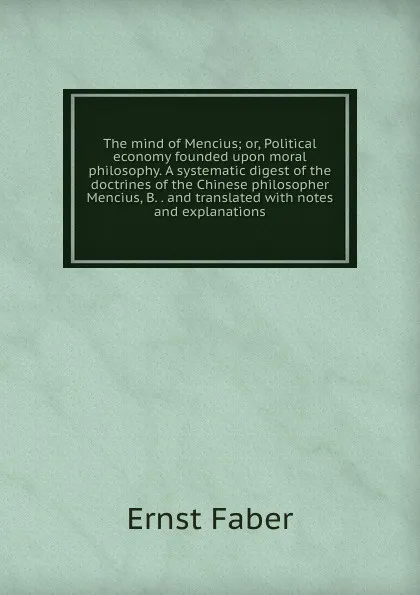 Обложка книги The mind of Mencius; or, Political economy founded upon moral philosophy. A systematic digest of the doctrines of the Chinese philosopher Mencius, B. . and translated with notes and explanations, Ernst Faber