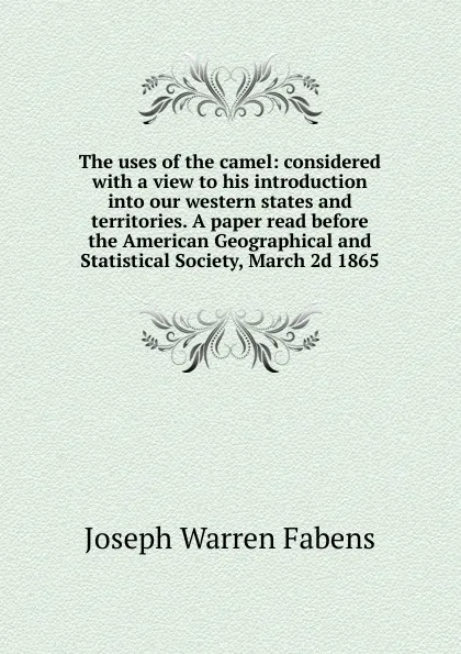 Обложка книги The uses of the camel: considered with a view to his introduction into our western states and territories. A paper read before the American Geographical and Statistical Society, March 2d 1865, Joseph Warren Fabens