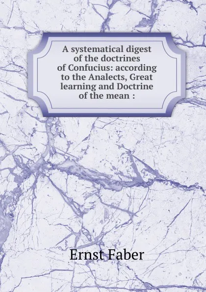 Обложка книги A systematical digest of the doctrines of Confucius: according to the Analects, Great learning and Doctrine of the mean :, Ernst Faber