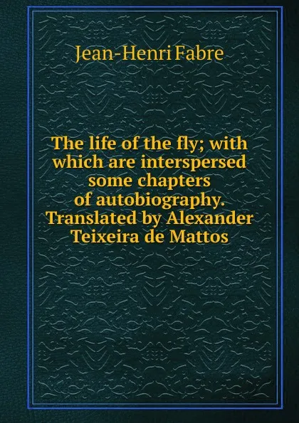Обложка книги The life of the fly; with which are interspersed some chapters of autobiography. Translated by Alexander Teixeira de Mattos, Jean-Henri Fabre