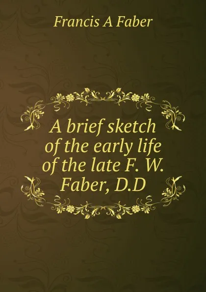 Обложка книги A brief sketch of the early life of the late F. W. Faber, D.D, Francis A Faber