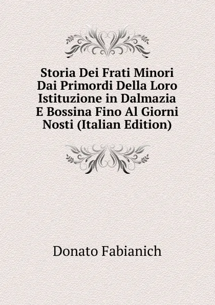 Обложка книги Storia Dei Frati Minori Dai Primordi Della Loro Istituzione in Dalmazia E Bossina Fino Al Giorni Nosti (Italian Edition), Donato Fabianich