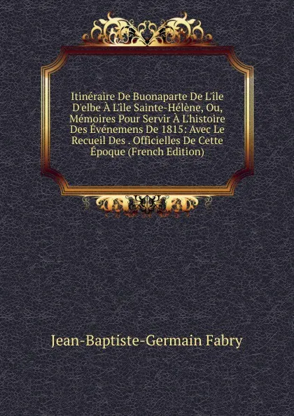 Обложка книги Itineraire De Buonaparte De L.ile D.elbe A L.ile Sainte-Helene, Ou, Memoires Pour Servir A L.histoire Des Evenemens De 1815: Avec Le Recueil Des . Officielles De Cette Epoque (French Edition), Jean-Baptiste-Germain Fabry