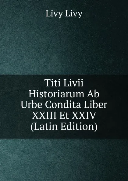 Обложка книги Titi Livii Historiarum Ab Urbe Condita Liber XXIII Et XXIV (Latin Edition), Livy Livy