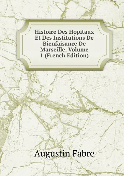 Обложка книги Histoire Des Hopitaux Et Des Institutions De Bienfaisance De Marseille, Volume 1 (French Edition), Augustin Fabre