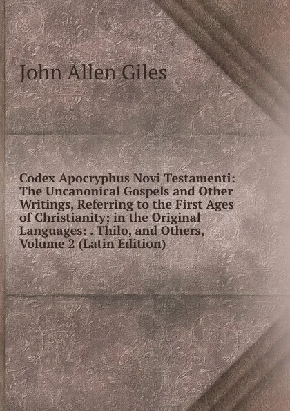 Обложка книги Codex Apocryphus Novi Testamenti: The Uncanonical Gospels and Other Writings, Referring to the First Ages of Christianity; in the Original Languages: . Thilo, and Others, Volume 2 (Latin Edition), John Allen Giles