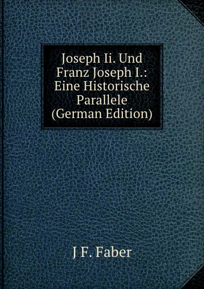 Обложка книги Joseph Ii. Und Franz Joseph I.: Eine Historische Parallele (German Edition), J F. Faber