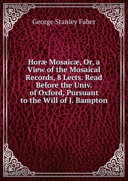 Обложка книги Horae Mosaicae, Or, a View of the Mosaical Records, 8 Lects. Read Before the Univ. of Oxford, Pursuant to the Will of J. Bampton, Faber George Stanley