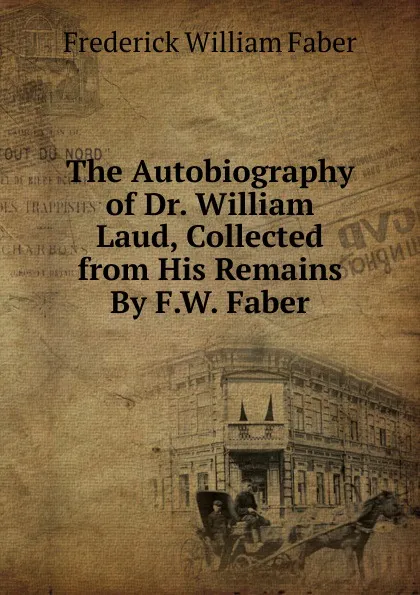 Обложка книги The Autobiography of Dr. William Laud, Collected from His Remains By F.W. Faber., Frederick William Faber