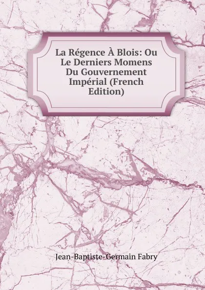 Обложка книги La Regence A Blois: Ou Le Derniers Momens Du Gouvernement Imperial (French Edition), Jean-Baptiste-Germain Fabry