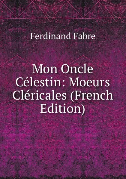 Обложка книги Mon Oncle Celestin: Moeurs Clericales (French Edition), Ferdinand Fabre