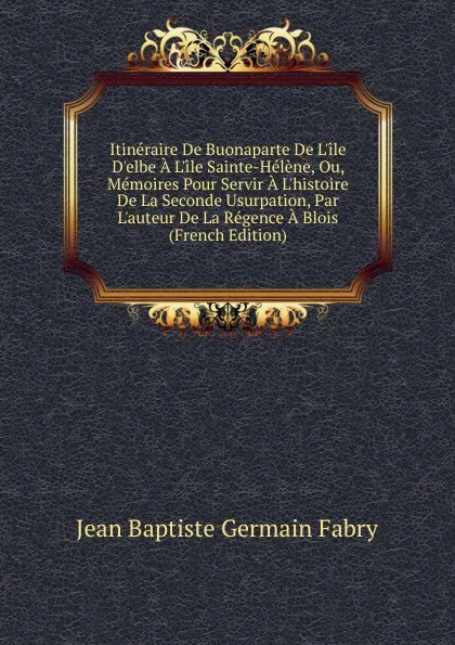 Обложка книги Itineraire De Buonaparte De L.ile D.elbe A L.ile Sainte-Helene, Ou, Memoires Pour Servir A L.histoire De La Seconde Usurpation, Par L.auteur De La Regence A Blois (French Edition), Jean Baptiste Germain Fabry