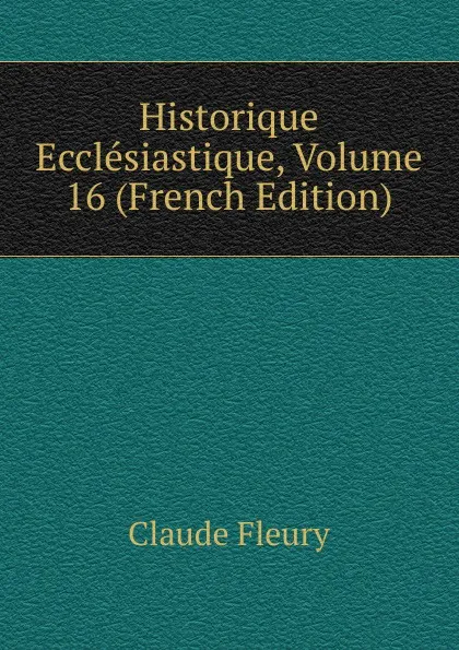 Обложка книги Historique Ecclesiastique, Volume 16 (French Edition), Fleury Claude