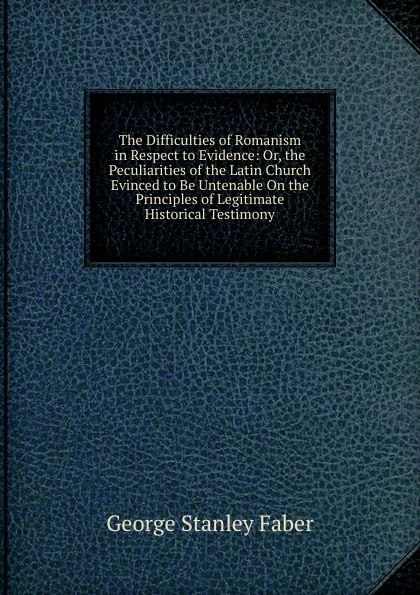 Обложка книги The Difficulties of Romanism in Respect to Evidence: Or, the Peculiarities of the Latin Church Evinced to Be Untenable On the Principles of Legitimate Historical Testimony, Faber George Stanley