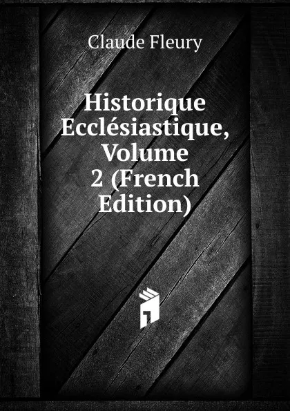 Обложка книги Historique Ecclesiastique, Volume 2 (French Edition), Fleury Claude