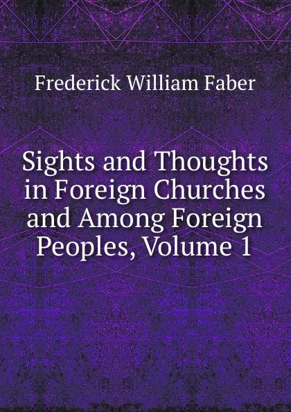 Обложка книги Sights and Thoughts in Foreign Churches and Among Foreign Peoples, Volume 1, Frederick William Faber