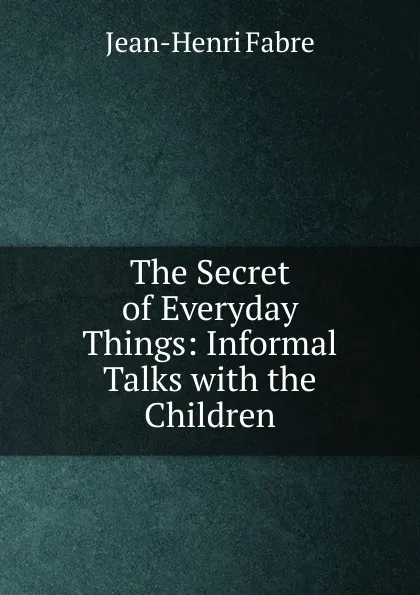 Обложка книги The Secret of Everyday Things: Informal Talks with the Children, Jean-Henri Fabre