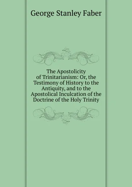 Обложка книги The Apostolicity of Trinitarianism: Or, the Testimony of History to the Antiquity, and to the Apostolical Inculcation of the Doctrine of the Holy Trinity, Faber George Stanley